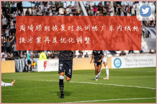 周琦顺利恢复对抗训练广东内线轮换方案再度优化调整