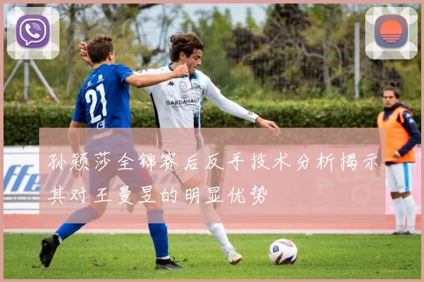 孙颖莎全锦赛后反手技术分析揭示其对王曼昱的明显优势