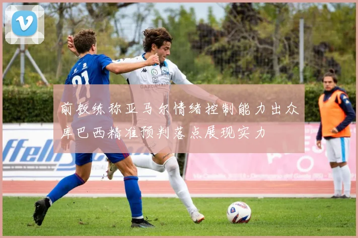 前教练称亚马尔情绪控制能力出众库巴西精准预判落点展现实力