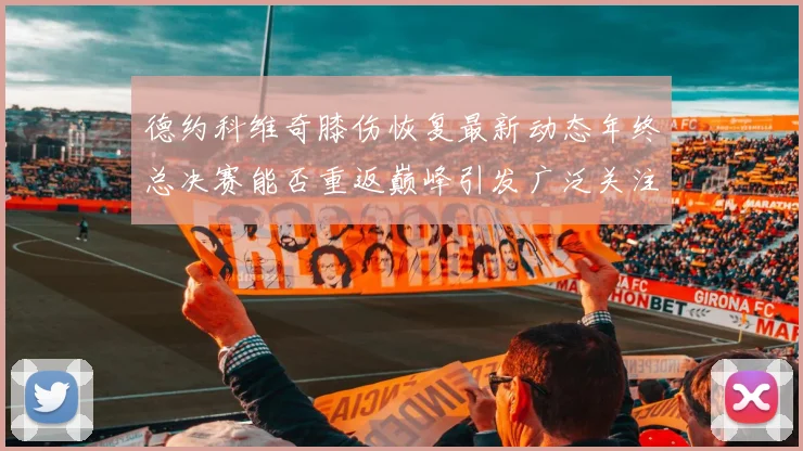 德约科维奇膝伤恢复最新动态年终总决赛能否重返巅峰引发广泛关注